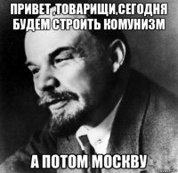 привет ,товарищи,сегодня будем строить комунизм а потом москву