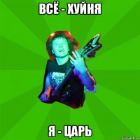 всё - хуйня я - царь