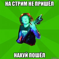 на стрим не пришёл нахуй пошёл