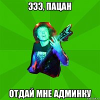 эээ, пацан отдай мне админку