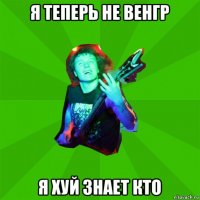 я теперь не венгр я хуй знает кто