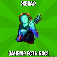 жена? зачем? есть бас!