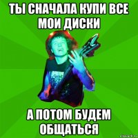 ты сначала купи все мои диски а потом будем общаться