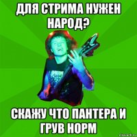 для стрима нужен народ? скажу что пантера и грув норм