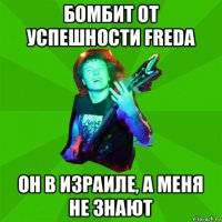 бомбит от успешности fredа он в израиле, а меня не знают