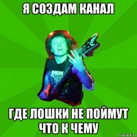 я создам канал где лошки не поймут что к чему