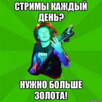 стримы каждый день? нужно больше золота!