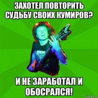 захотел повторить судьбу своих кумиров? и не заработал и обосрался!