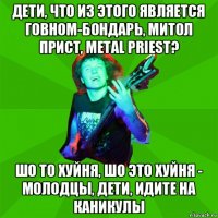 дети, что из этого является говном-бондарь, митол прист, metal priest? шо то хуйня, шо это хуйня - молодцы, дети, идите на каникулы