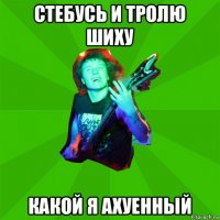 стебусь и тролю шиху какой я ахуенный