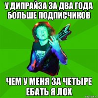 у дипрайза за два года больше подписчиков чем у меня за четыре ебать я лох