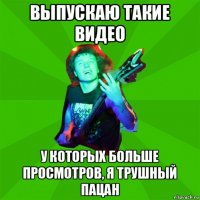 выпускаю такие видео у которых больше просмотров, я трушный пацан
