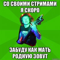 со своими стримами я скоро забуду как мать родную зовут