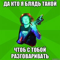 да кто я блядь такой чтоб с тобой разговаривать