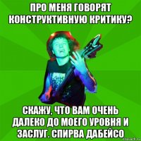 про меня говорят конструктивную критику? скажу, что вам очень далеко до моего уровня и заслуг. спирва дабейсо