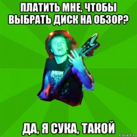 платить мне, чтобы выбрать диск на обзор? да, я сука, такой