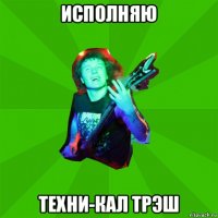 исполняю техни-кал трэш