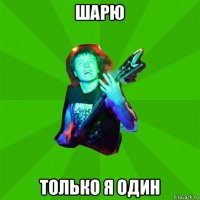 шарю только я один