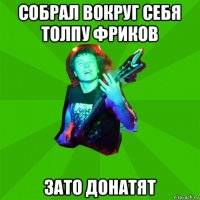 собрал вокруг себя толпу фриков зато донатят