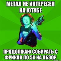 метал не интересен на ютубе продолжаю собирать с фриков по 5к на обзор