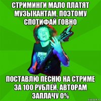 стриминги мало платят музыкантам, поэтому спотифай говно поставлю песню на стриме за 100 рублей, авторам заплачу 0%