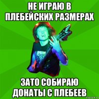 не играю в плебейских размерах зато собираю донаты с плебеев