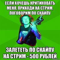 если хочешь критиковать меня, приходи на стрим, поговорим по скайпу залететь по скайпу на стрим - 500 рублей