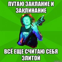 путаю заклание и заклинание всё еще считаю себя элитой