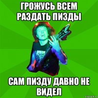 грожусь всем раздать пизды сам пизду давно не видел