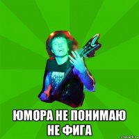  юмора не понимаю не фига