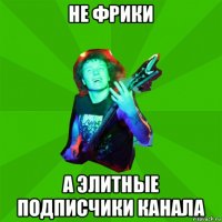 не фрики а элитные подписчики канала