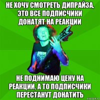 не хочу смотреть дипрайза, это все подписчики донатят на реакции не поднимаю цену на реакции, а то подписчики перестанут донатить