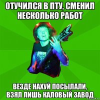 отучился в пту, сменил несколько работ везде нахуй посылали, взял лишь каловый завод