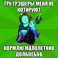 тру трэшеры меня не котируют кормлю малолетних долбоёбов