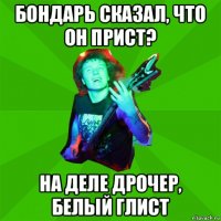 бондарь сказал, что он прист? на деле дрочер, белый глист