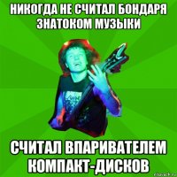 никогда не считал бондаря знатоком музыки считал впаривателем компакт-дисков