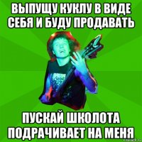 выпущу куклу в виде себя и буду продавать пускай школота подрачивает на меня