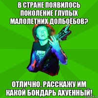 в стране появилось поколение глупых малолетних долбоёбов? отлично, расскажу им какой бондарь ахуенный!