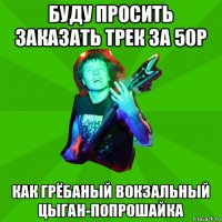 буду просить заказать трек за 50р как грёбаный вокзальный цыган-попрошайка