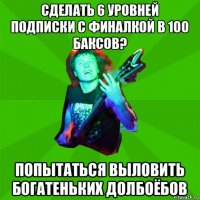 сделать 6 уровней подписки с финалкой в 100 баксов? попытаться выловить богатеньких долбоёбов