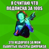 я считаю что подписка за 100$ это недорого за мои ебанутые обсёры дипрайза