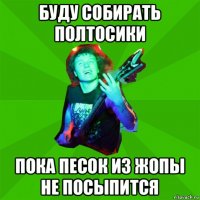буду собирать полтосики пока песок из жопы не посыпится