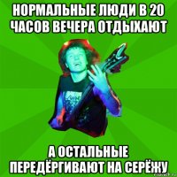 нормальные люди в 20 часов вечера отдыхают а остальные передёргивают на серёжу