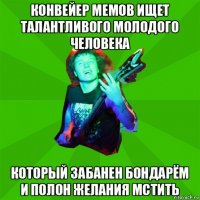 конвейер мемов ищет талантливого молодого человека который забанен бондарём и полон желания мстить