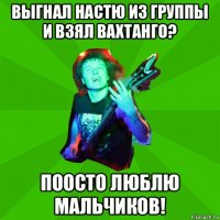 выгнал настю из группы и взял вахтанго? поосто люблю мальчиков!
