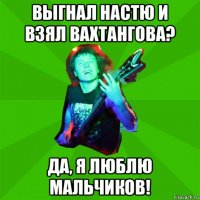 выгнал настю и взял вахтангова? да, я люблю мальчиков!