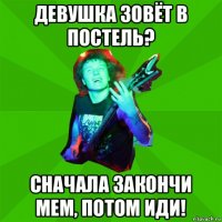 девушка зовёт в постель? сначала закончи мем, потом иди!