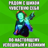 рядом с шихой чувствую себя по-настоящему успешным и великим