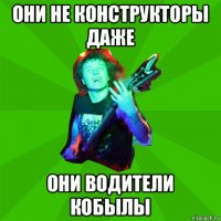 они не конструкторы даже они водители кобылы