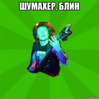 шумахер, блин 